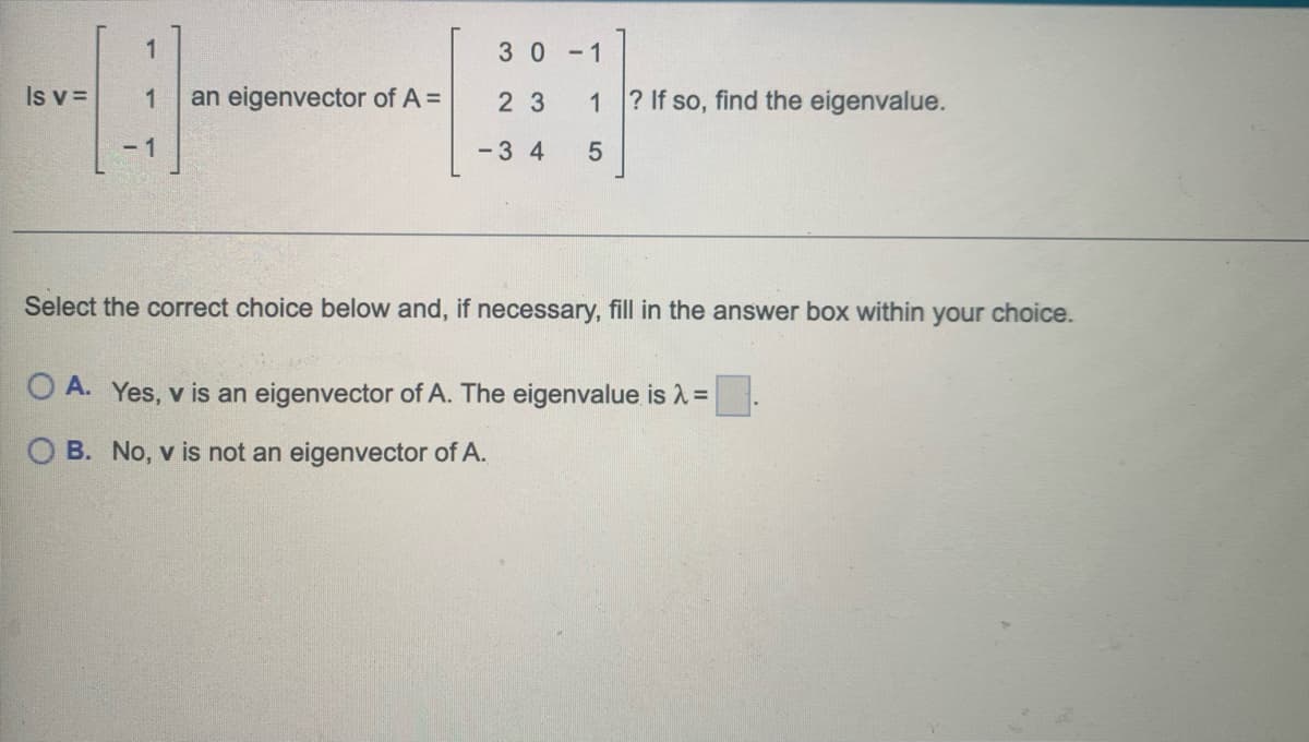 1
30-1
Is v =
1
an eigenvector of A =
23
1
? If so, find the eigenvalue.
- 1
-3 4
Select the correct choice below and, if necessary, fill in the answer box within your choice.
O A. Yes, v is an eigenvector of A. The eigenvalue is A =
O B. No, v is not an eigenvector of A.
LO
