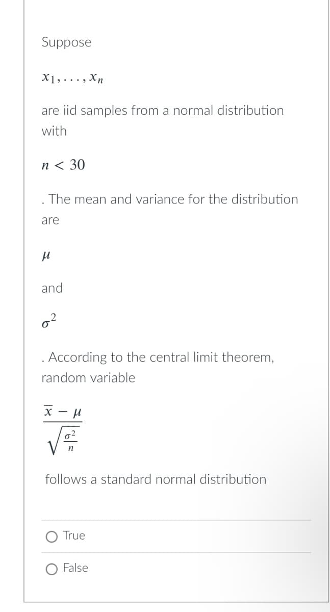 Suppose
X1,..., Xn
are iid samples from a normal distribution
with
п< 30
The mean and variance for the distribution
are
and
. According to the central limit theorem,
random variable
х — и
follows a standard normal distribution
True
False
