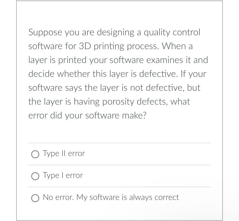 Suppose you are designing a quality control
software for 3D printing process. When a
layer is printed your software examines it and
decide whether this layer is defective. If your
software says the layer is not defective, but
the layer is having porosity defects, what
error did your software make?
O Type II error
O Type I error
O No error. My software is always correct
