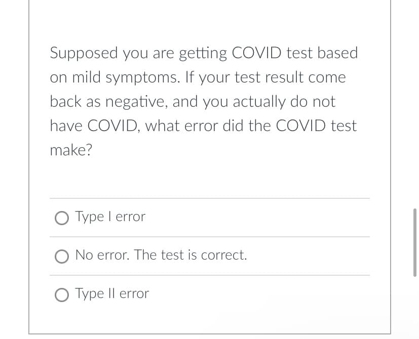 Supposed you are getting COVID test based
on mild symptoms. If your test result come
back as negative, and you actually do not
have COVID, what error did the COVID test
make?
O Type I error
No error. The test is correct.
O Type Il error
