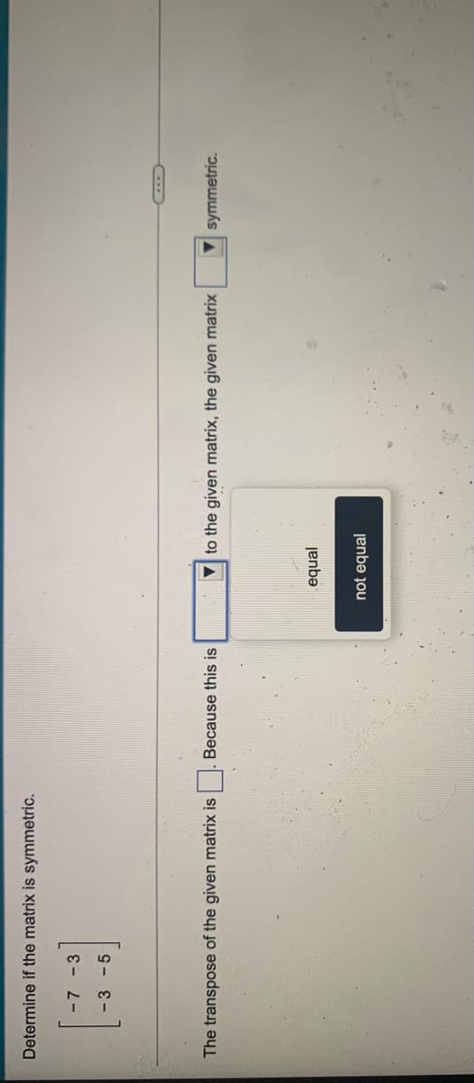 Determine if the matrix is symmetric.
-7 -3
-3-5
The transpose of the given matrix is
Because this is
V to the given matrix, the given matrix
V symmetric.
equal
not equal

