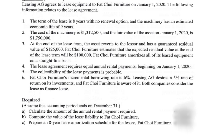 Leasing AG agrees to lease equipment to Fat Choi Furniture on January 1, 2020. The following
information relates to the lease agreement.
1. The term of the lease is 8 years with no renewal option, and the machinery has an estimated
economic life of 9 years.
2. The cost of the machinery is $1,312,500, and the fair value of the asset on January 1, 2020, is
$1,750,000.
3. At the end of the lease term, the asset reverts to the lessor and has a guaranteed residual
value of $125,000. Fat Choi Furniture estimates that the expected residual value at the end
of the lease term will be $100,000. Fat Choi Furniture amortizes all of its leased equipment
on a straight-line basis.
4. The lease agreement requires equal annual rental payments, beginning on January 1, 2020.
5. The collectibility of the lease payments is probable.
6. Fat Choi Furniture's incremental borrowing rate is 6%. Leasing AG desires a 5% rate of
return on its investments, and Fat Choi Furniture is aware of it. Both companies consider the
lease as finance lease.
Required
(Assume the accounting period ends on December 31.)
a) Calculate the amount of the annual rental payment required.
b) Compute the value of the lease liability to Fat Choi Furniture.
c) Prepare an 8-year lease amortization schedule for the lessee, Fat Choi Furniture.
