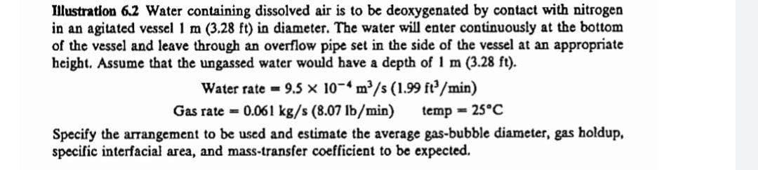Illustration 6.2 Water containing dissolved air is to be deoxygenated by contact with nitrogen
in an agitated vessel 1 m (3.28 ft) in diameter. The water will enter continuously at the bottom
of the vessel and leave through an overflow pipe set in the side of the vessel at an appropriate
height. Assume that the ungassed water would have a depth of 1 m (3.28 ft).
Water rate = 9.5 x 10-4 m/s (1.99 ft/min)
Gas rate = 0.061 kg/s (8.07 lb/min)
temp = 25°C
Specify the arrangement to be used and estimate the average gas-bubble diameter, gas holdup,
specific interfacial area, and mass-transfer coefficient to be expected.
