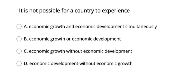 It is not possible for a country to experience
A. economic growth and economic development simultaneously
B. economic growth or economic development
C. economic growth without economic development
D. economic development without economic growth
