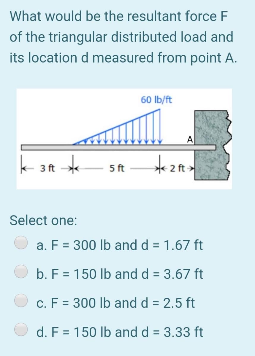 What would be the resultant force F
of the triangular distributed load and
its location d measured from point A.
60 Ib/ft
A
k 3ft *
*2 ft
5 ft
Select one:
a. F = 300 lb and d = 1.67 ft
%3D
b. F = 150 lb and d = 3.67 ft
c. F = 300 lb and d = 2.5 ft
d. F = 150 lb and d = 3.33 ft
