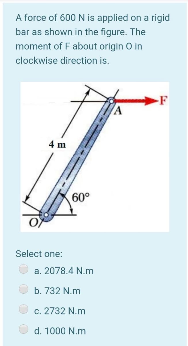 A force of 600N is applied on a rigid
bar as shown in the figure. The
moment of F about origin O in
clockwise direction is.
-F
4 m
60°
Select one:
a. 2078.4 N.m
b. 732 N.m
c. 2732 N.m
d. 1000 N.m

