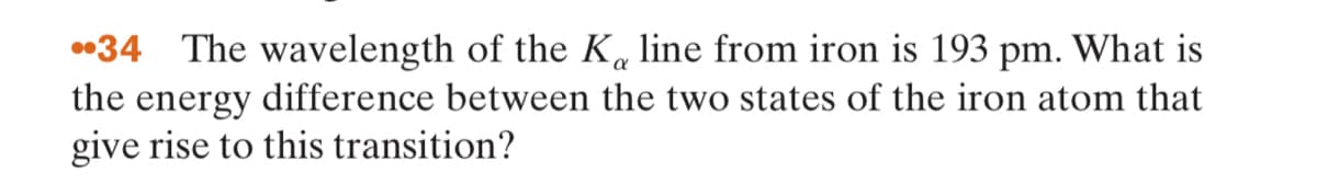 •34 The wavelength of the K« line from iron is 193 pm. What is
the energy difference between the two states of the iron atom that
give rise to this transition?
