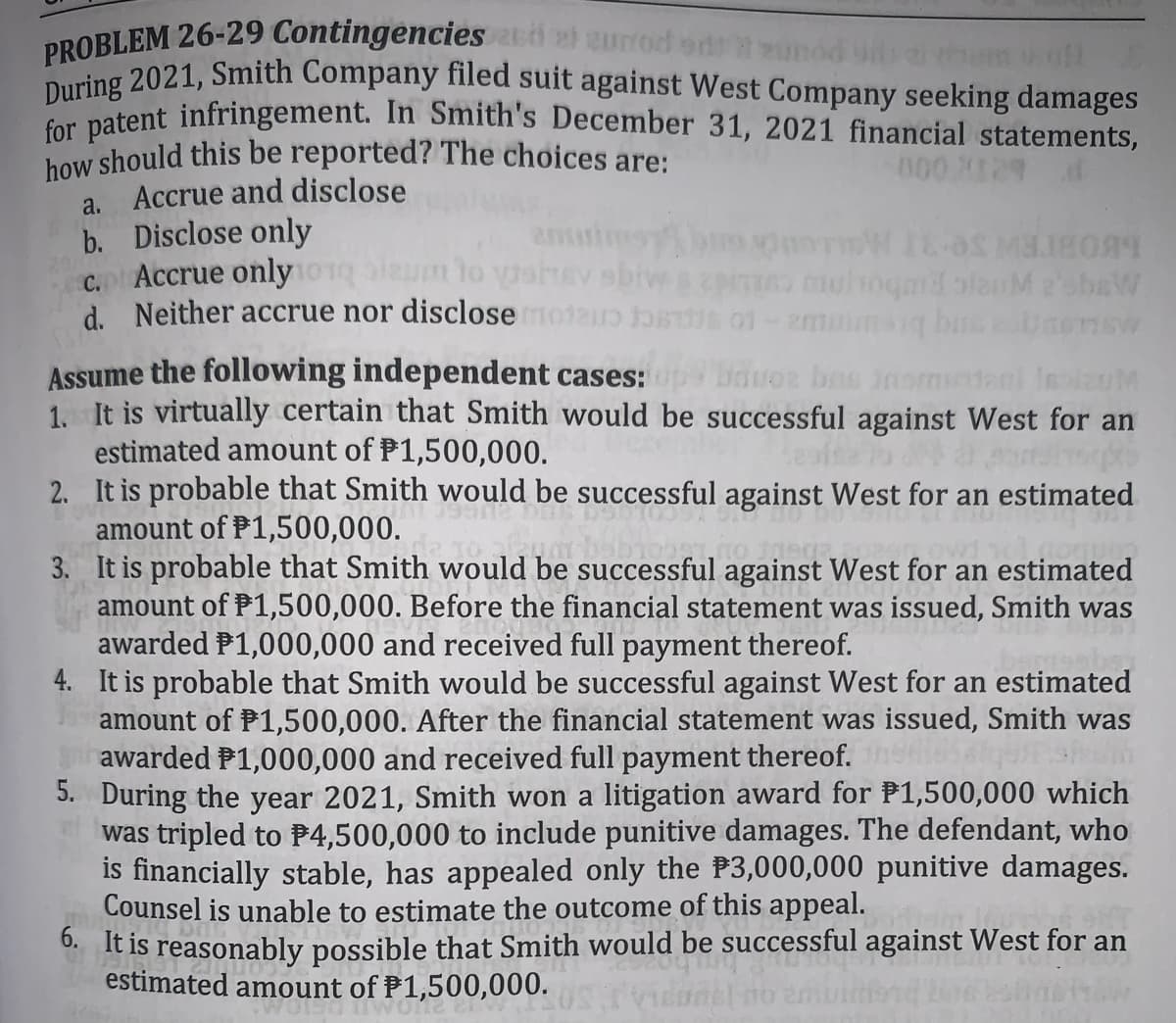 PROBLEM 26-29 Contingencies a eurrod ed
how should this be reported? The choices are:
During 2021, Smith Company filed suit against West Company seeking damages
for patent infringement. In Smith's December 31, 2021 financial statements,
000 X129
Accrue and disclose
b. Disclose only
C. Accrue only
d. Neither accrue nor disclose moteo D o1
a.
enuines
EV sbive
pio uoqm olanM 2shaW
LBOBIEW Se 3I MOLA
Assume the following independent cases: bauoa bas
1. It is virtually certain that Smith would be successful against West for an
estimated amount of P1,500,000.
2. It is probable that Smith would be successful against West for an estimated
amount of P1,500,000.
3. It is probable that Smith would be successful against West for an estimated
amount of P1,500,000. Before the financial statement was issued, Smith was
awarded P1,000,000 and received full payment thereof.
4. It is probable that Smith would be successful against West for an estimated
amount of P1,500,000. After the financial statement was issued, Smith was
awarded P1,000,000 and received full payment thereof.
5. During the year 2021, Smith won a litigation award for P1,500,000 which
was tripled to P4,500,000 to include punitive damages. The defendant, who
is financially stable, has appealed only the P3,000,000 punitive damages.
Counsel is unable to estimate the outcome of this appeal.
0 It is reasonably possible that Smith would be successful against West for an
estimated amount of P1,500,000.
IlauM
WOLS
