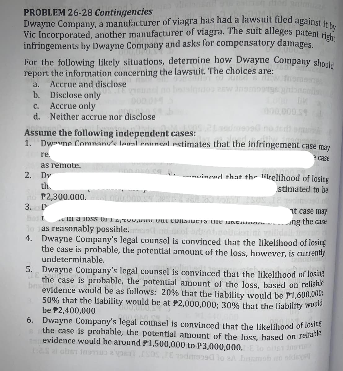 the case is probable, the potential amount of the loss, based on reliable
PROBLEM 26-28 Contingencies
Vic Incorporated, another manufacturer of viagra. The suit alleges patent right
Dwayne Company, a manufacturer of viagra has had a lawsuit filed against it by
oru bec
infringements by Dwayne Company and asks for compensatory damages.
For the following likely situations, determine how Dwayne Company should
report the information concerning the lawsuit. The choices are:
a.
Accrue and disclose
combijeroq
b. Disclose only
Accrue only
d. Neither accrue nor disclose
1000 iM
000,000,S9
С.
Assume the following independent cases:
1. Dwavne Comnany's legal counsel estimates that the infringement case may
re
? case
as remote.
2. Dv
- onvinced that the likelihood of losing
th
no P2,300.000.
3.
stimated to be
D-
nt case may
bed I
TII a 10SS Of rz,TUU,UU0 put CONSIUETS tilE IKTIIuuu v-
Ang the case
lo as reasonably possible. red nd neol.
4. Dwayne Company's legal counsel is convinced that the likelihood of losing
the case is probable, the potential amount of the loss, however, is currently
undeterminable.
5. Dwayne Company's legal counsel is convinced that the likelihood of losing
the case is probable, the potential amount of the loss, based on reliable
brst
evidence would be as follows: 20% that the liability would be P1,600,000;
50% that the liability would be at P2,000,000; 30% that the liability would
be P2,400,000
6. Dwayne Company's legal counsel is convinced that the likelihood of losiig
evidence would be around P1,500,000 to P3,000,000.
290
t:2.S ai ober InsTu IT
