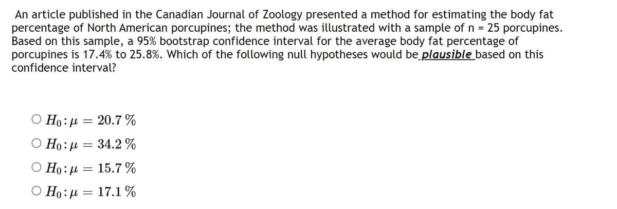 An article published in the Canadian Journal of Zoology presented a method for estimating the body fat
percentage of North American porcupines; the method was illustrated with a sample of n = 25 porcupines.
Based on this sample, a 95% bootstrap confidence interval for the average body fat percentage of
porcupines is 17.4% to 25.8%. Which of the following null hypotheses would be plausible based on this
confidence interval?
Ho: μ = 20.7 %
Ho: μ = 34.2 %
Ho: μ = 15.7 %
Ο Ho: μ = 17.1%