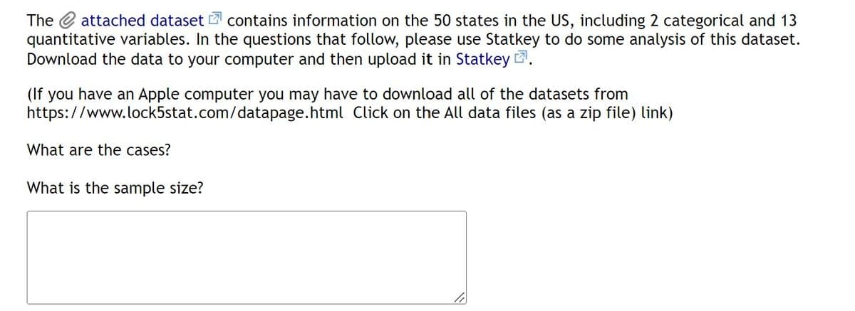 The attached dataset contains information on the 50 states in the US, including 2 categorical and 13
quantitative variables. In the questions that follow, please use Statkey to do some analysis of this dataset.
Download the data to your computer and then upload it in Statkey.
(If you have an Apple computer you may have to download all of the datasets from
https://www.lock5stat.com/datapage.html
Click on the All data files (as a zip file) link)
What are the cases?
What is the sample size?