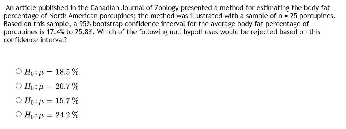 An article published in the Canadian Journal of Zoology presented a method for estimating the body fat
percentage of North American porcupines; the method was illustrated with a sample of n = 25 porcupines.
Based on this sample, a 95% bootstrap confidence interval for the average body fat percentage of
porcupines is 17.4% to 25.8%. Which of the following null hypotheses would be rejected based on this
confidence interval?
Ho: μ = 18.5 %
Ho:μ=
-
€ 20.7%
Ho:μ = 15.7%
Ο Ho: μ = 24.2%