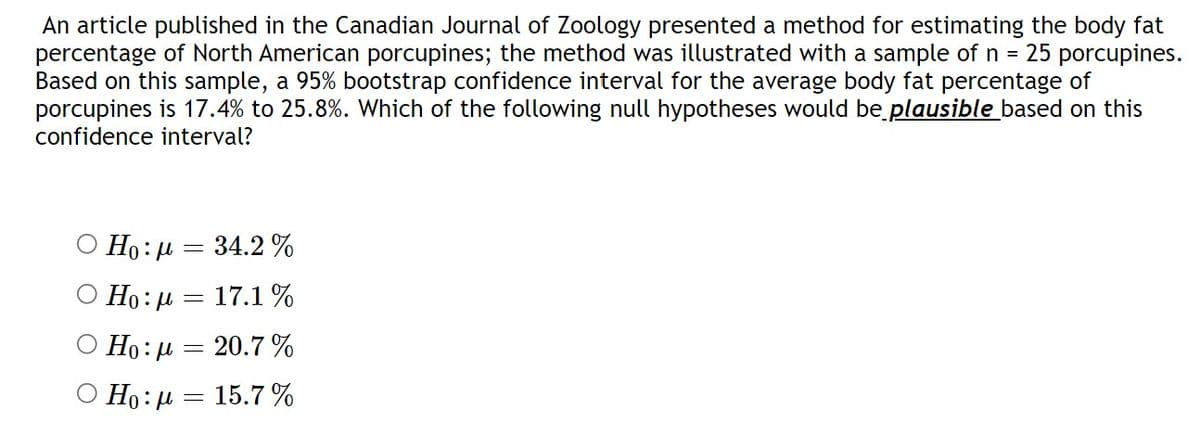 An article published in the Canadian Journal of Zoology presented a method for estimating the body fat
percentage of North American porcupines; the method was illustrated with a sample of n = 25 porcupines.
Based on this sample, a 95% bootstrap confidence interval for the average body fat percentage of
porcupines is 17.4% to 25.8%. Which of the following null hypotheses would be plausible based on this
confidence interval?
Ο Ho: μ = 34.2%
Ho: μ = 17.1 %
O Ho: 20.7%
=
Ho: μ = 15.7%
