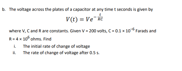 b. The voltage across the plates of a capacitor at any time t seconds is given by
t
V(t) = Ve¯RC
where V, C and R are constants. Given V = 200 volts, C = 0.1 x 10-6 Farads and
R = 4 x 105 ohms. Find
i.
The initial rate of change of voltage
ii.
The rate of change of voltage after 0.5 s.