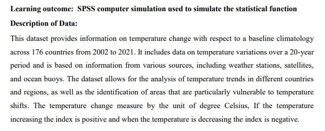 Learning outcome: SPSS computer simulation used to simulate the statistical function
Description of Data:
This dataset provides information on temperature change with respect to a baseline climatology
across 176 countries from 2002 to 2021. It includes data on temperature variations over a 20-year
period and is based on information from various sources, including weather stations, satellites,
and ocean buoys. The dataset allows for the analysis of temperature trends in different countries
and regions, as well as the identification of areas that are particularly vulnerable to temperature
shifts. The temperature change measure by the unit of degree Celsius, If the temperature
increasing the index is positive and when the temperature is decreasing the index is negative.