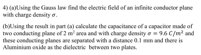 4) (a)Using the Gauss law find the electric field of an infinite conductor plane
with charge density o.
(b)Using the result in part (a) calculate the capacitance of a capacitor made of
two conducting plane of 2 m2 area and with charge density o = 9.6 C/m2 and
these conducting planes are separated with a distance 0.1 mm and there is
Aluminium oxide as the dielectric between two plates.
