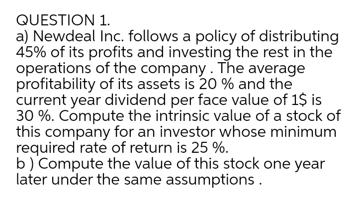 QUESTION 1.
a) Newdeal Inc. follows a policy of distributing
45% of its profits and investing the rest in the
operations of the company. The average
profitability of its assets is 20 % and the
current year dividend per face value of 1$ is
30 %. Compute the intrinsic value of a stock of
this company for an investor whose minimum
required rate of return is 25 %.
b) Compute the value of this stock one year
later under the same assumptions.
