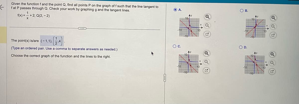 Given the function f and the point Q, find all points P on the graph of f such that the line tangent to
fat P passes through Q. Check your work by graphing g and the tangent lines.
f(x) = 1 + 2; Q(2,-2)
The point(s) is/are (-1,1),
(Type an ordered pair. Use a comma to separate answers as needed.)
Choose the correct graph of the function and the lines to the right.
A.
8
OB.
COD.