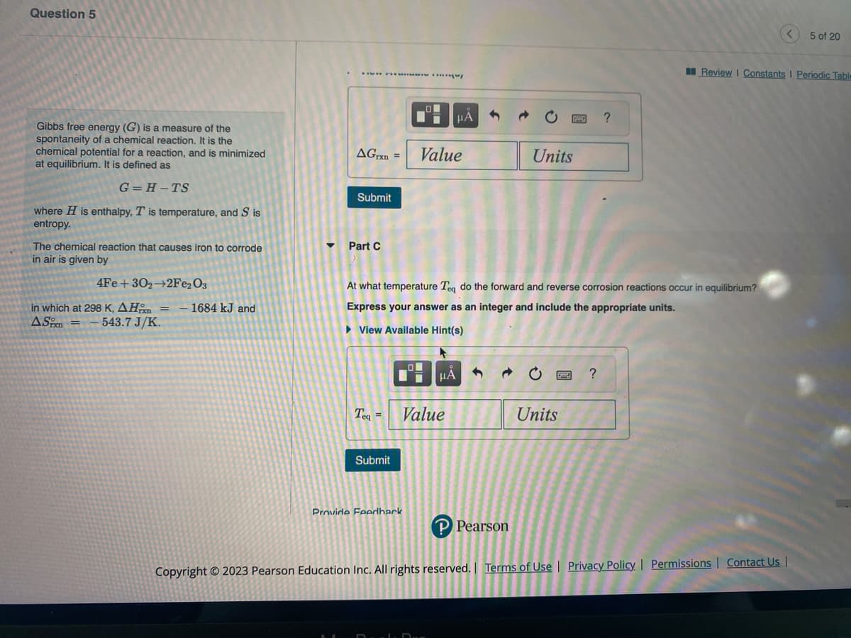 Question 5
Gibbs free energy (G) is a measure of the
spontaneity of a chemical reaction. It is the
chemical potential for a reaction, and is minimized
at equilibrium. It is defined as
G=H-TS
where H is enthalpy, T is temperature, and S is
entropy.
The chemical reaction that causes iron to corrode
in air is given by
4Fe +302→2Fe2O3
in which at 298 K, AH
AS = 543.7 J/K.
1684 kJ and
I
AGrxn =
Submit
Part C
Teq =
Submit
Provide Feedback
Value
μA
At what temperature Teq do the forward and reverse corrosion reactions occur in equilibrium?
Express your answer as an integer and include the appropriate units.
► View Available Hint(s)
μA
Value
Units
P Pearson
Units
?
?
Review | Constants I Periodic Table
5 of 20
Copyright © 2023 Pearson Education Inc. All rights reserved. | Terms of Use | Privacy Policy | Permissions | Contact Us |