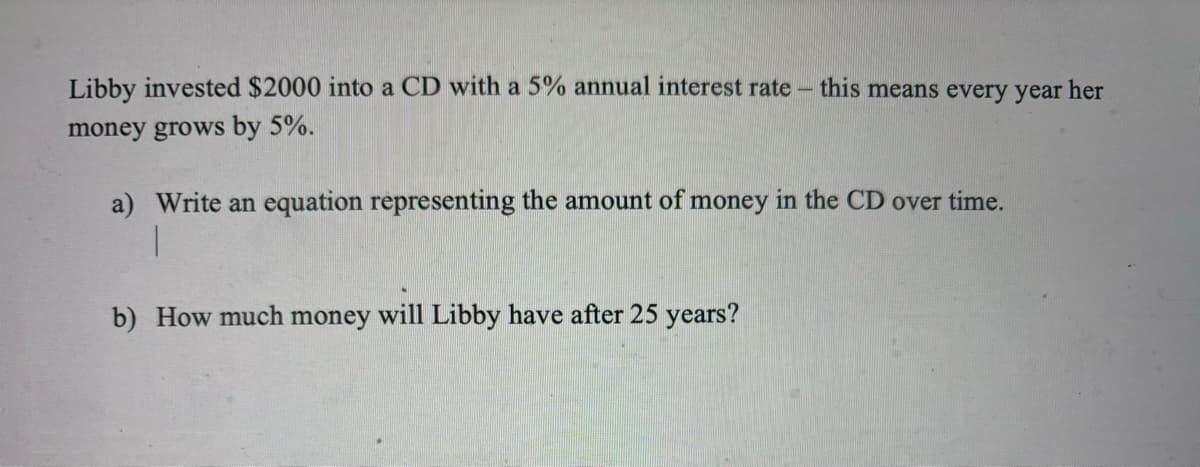 Libby invested $2000 into a CD with a 5% annual interest rate - this means every year her
money grows by 5%.
a) Write an equation representing the amount of money in the CD over time.
b) How much money will Libby have after 25 years?