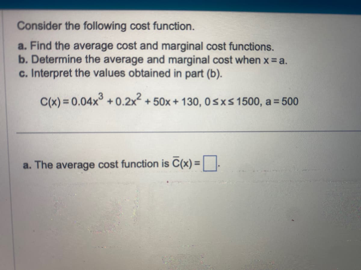 Consider the following cost function.
a. Find the average cost and marginal cost functions.
b. Determine the average and marginal cost when x = a.
c. Interpret the values obtained in part (b).
C(x) = 0.04x³ +0.2x² + 50x + 130, 0≤x≤ 1500, a = 500
a. The average cost function is C(x) =