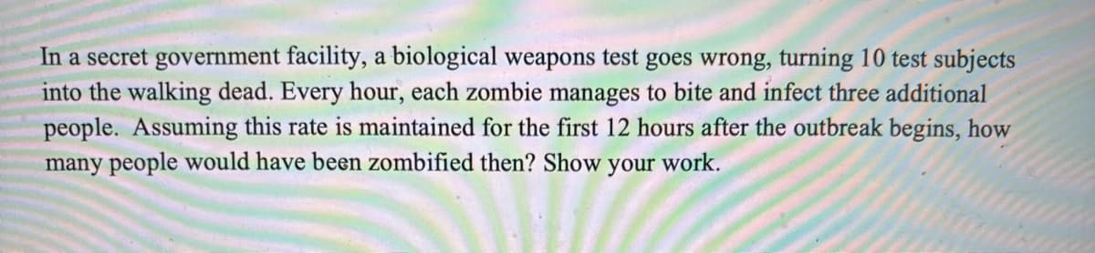 In a secret government facility, a biological weapons test goes wrong, turning 10 test subjects
into the walking dead. Every hour, each zombie manages to bite and infect three additional
people. Assuming this rate is maintained for the first 12 hours after the outbreak begins, how
many people would have been zombified then? Show your work.
