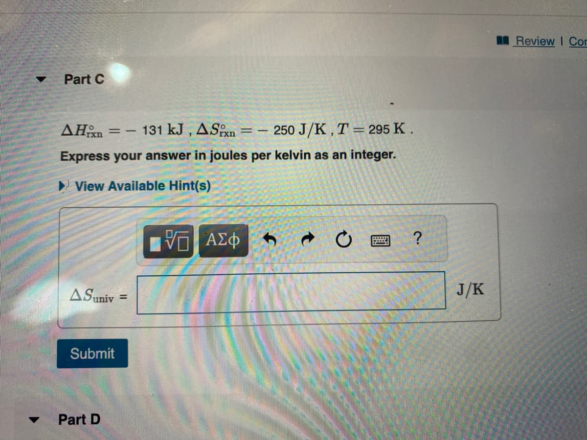 Part C
AHxn = - 131 kJ, ASixn
250 J/K, T = 295 K.
Express your answer in joules per kelvin as an integer.
View Available Hint(s)
A Suniv
Submit
Part D
=
—— ΑΣΦ
==
9 ?
J/K
Review I Cor