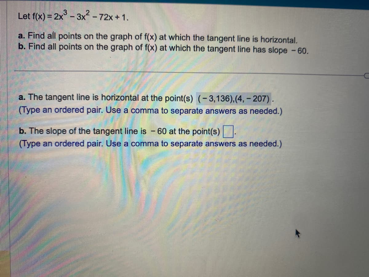 Let f(x) = 2x³ - 3x² - 72x+1.
a. Find all points on the graph of f(x) at which the tangent line is horizontal.
b. Find all points on the graph of f(x) at which the tangent line has slope - 60.
a. The tangent line is horizontal at the point(s) (-3,136), (4, -207).
(Type an ordered pair. Use a comma to separate answers as needed.)
b. The slope of the tangent line is - 60 at the point(s).
(Type an ordered pair. Use a comma to separate answers as needed.)