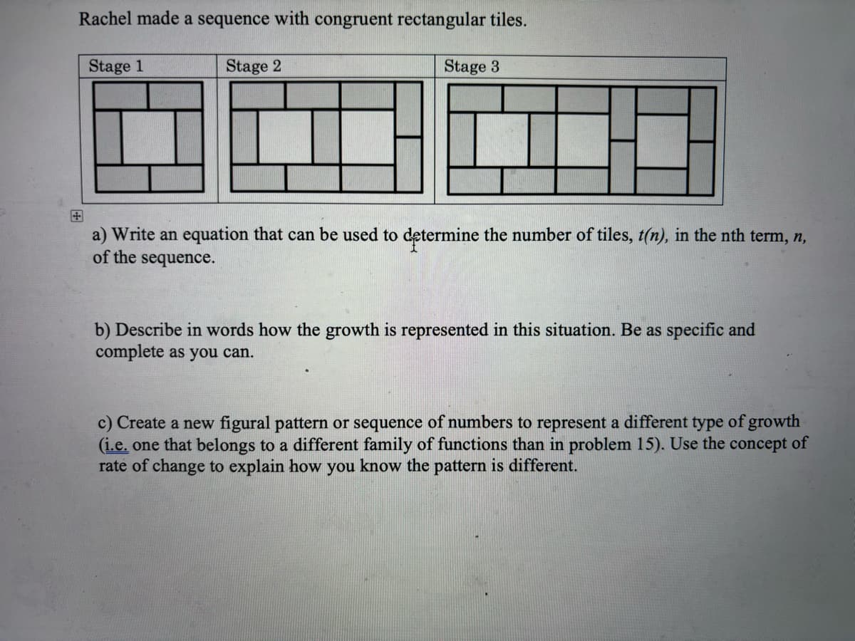 +
Rachel made a sequence with congruent rectangular tiles.
Stage 1
Stage 2
Stage 3
a) Write an equation that can be used to determine the number of tiles, t(n), in the nth term, n,
of the sequence.
b) Describe in words how the growth is represented in this situation. Be as specific and
complete as you can.
c) Create a new figural pattern or sequence of numbers to represent a different type of growth
(i.e. one that belongs to a different family of functions than in problem 15). Use the concept of
rate of change to explain how you know the pattern is different.