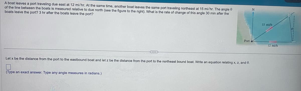 A boat leaves a port traveling due east at 12 mi/hr. At the same time, another boat leaves the same port traveling northeast at 15 mi/hr. The angle 0
of the line between the boats is measured relative to due north (see the figure to the right). What is the rate of change of this angle 30 min after the
boats leave the port? 3 hr after the boats leave the port?
Port
Let x be the distance from the port to the eastbound boat and let z be the distance from the port to the northeast bound boat. Write an equation relating x, z, and 0.
(Type an exact answer. Type any angle measures in radians.)
N
15 mi/h
12 mi/h