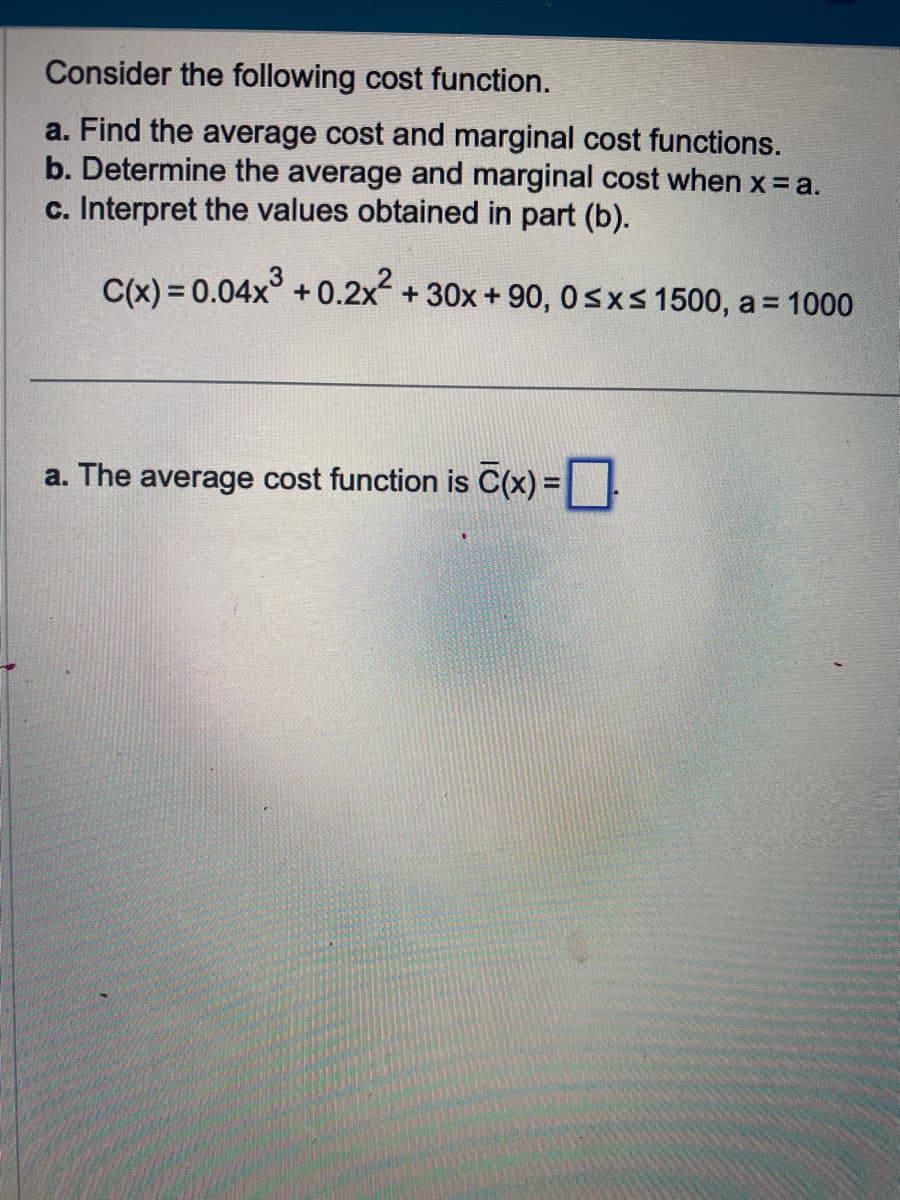 Consider the following cost function.
a. Find the average cost and marginal cost functions.
b. Determine the average and marginal cost when x = a.
c. Interpret the values obtained in part (b).
C(x)=0.04x³ +0.2x² + 30x +90, 0≤x≤ 1500, a = 1000
a. The average cost function is C(x) =