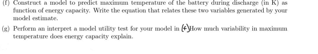 (f) Construct a model to predict maximum temperature of the battery during discharge (in K) as
function of energy capacity. Write the equation that relates these two variables generated by your
model estimate.
(g) Perform an interpret a model utility test for your model in (*)How much variability in maximum
temperature does energy capacity explain.