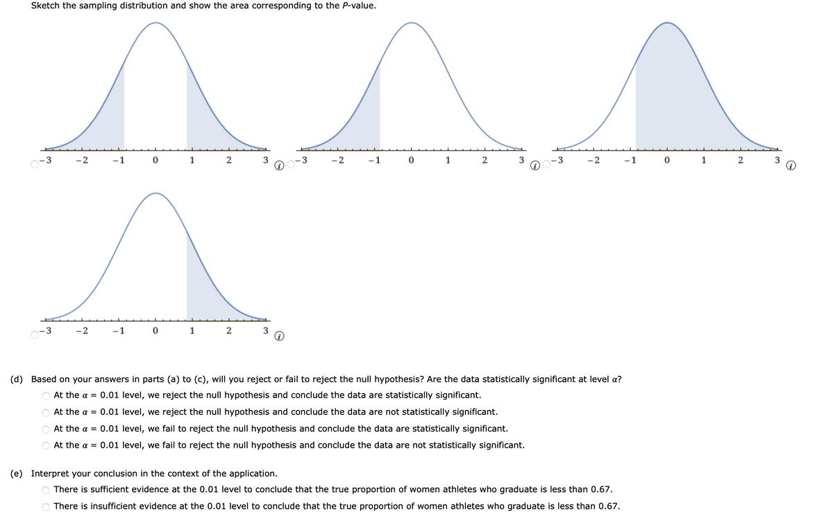 Sketch the sampling distribution and show the area corresponding to the P-value.
3
-2
-1 0 1 2
3
-2
-1 0
1
2
-3
-2
-1 0
1
2
-2
-1
1
(d) Based on your answers in parts (a) to (c), will you reject or fail to reject the null hypothesis? Are the data statistically significant at level a?
At the a = 0.01 level, we reject the null hypothesis and conclude the data are statistically significant.
At the a = 0.01 level, we reject the null hypothesis and conclude the data are not statistically significant.
At the a = 0.01 level, we fail to reject the null hypothesis and conclude the data are statistically significant.
At the a = 0.01 level, we fail to reject the null hypothesis and conclude the data are not statistically significant.
(e) Interpret your conclusion in the context of the application.
There is sufficient evidence at the 0.01 level to conclude that the true proportion of women athletes who graduate is less than 0.67.
There is insufficient evidence at the 0.01 level to conclude that the true proportion of women athletes who graduate is less than 0.67.
O O O O
