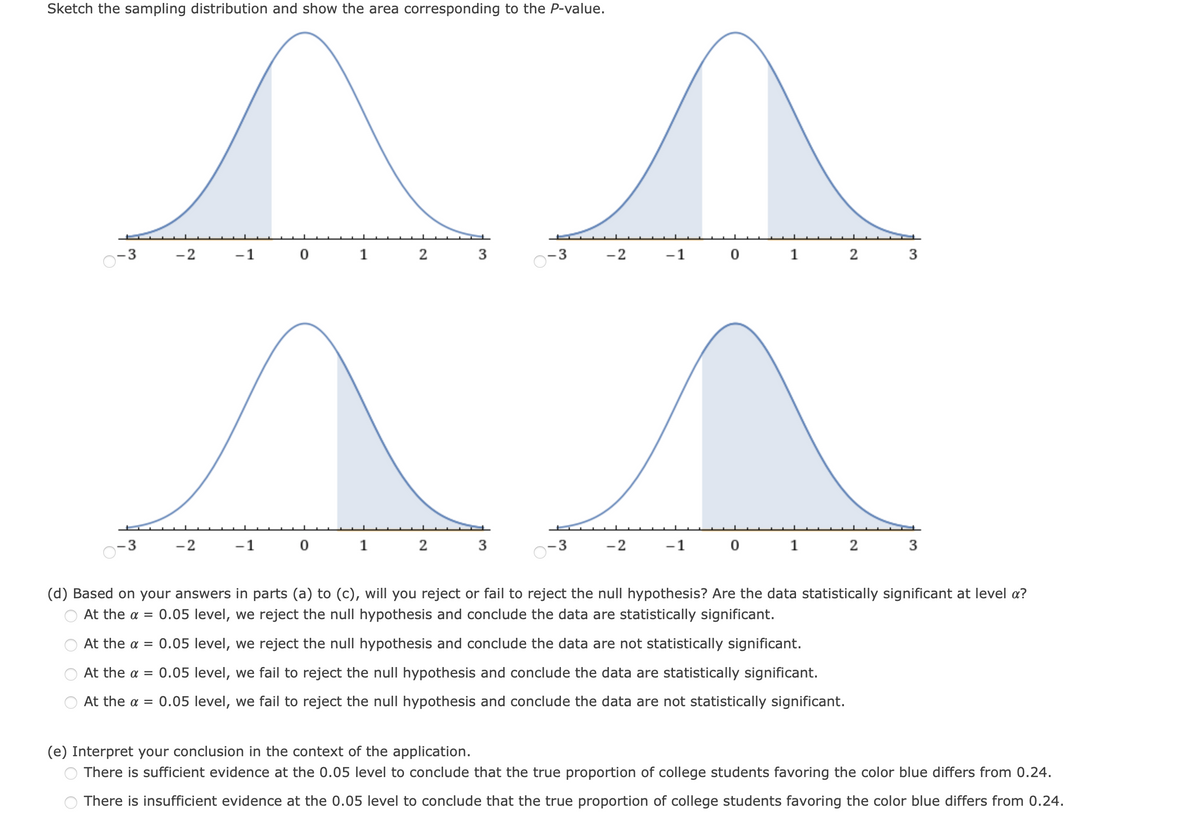 Sketch the sampling distribution and show the area corresponding to the P-value.
3
-2
-1
1 2
3
-2
-1 0 1 2
3
-2
-1
1
-2
-1 0
1
(d) Based on your answers in parts (a) to (c), will you reject or fail to reject the null hypothesis? Are the data statistically significant at level a?
At the a =
0.05 level, we reject the null hypothesis and conclude the data are statistically significant.
At the a = 0.05 level, we reject the null hypothesis and conclude the data are not statistically significant.
At the a = 0.05 level, we fail to reject the null hypothesis and conclude the data are statistically significant.
At the a = 0.05 level, we fail to reject the null hypothesis and conclude the data are not statistically significant.
(e) Interpret your conclusion in the context of the application.
There is sufficient evidence at the 0.05 level to conclude that the true proportion of college students favoring the color blue differs from 0.24.
There is insufficient evidence at the 0.05 level to conclude that the true proportion of college students favoring the color blue differs from 0.24.

