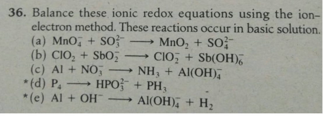 36. Balance these ionic redox equations using the ion-
electron method. These reactions occur in basic solution.
(a) MnO, + SO
(b) CIO, + SbO,
(c) Al + NO;
* (d) P → HPO + PH,
*(e) Al + OH
MnO, + SO
CIO + Sb(OH),
→ NH3 + Al(OH),
-
Al(OH), + H2
