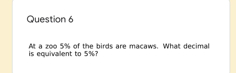 Question 6
At a zoo 5% of the birds are macaws. What decimal
is equivalent to 5%?
