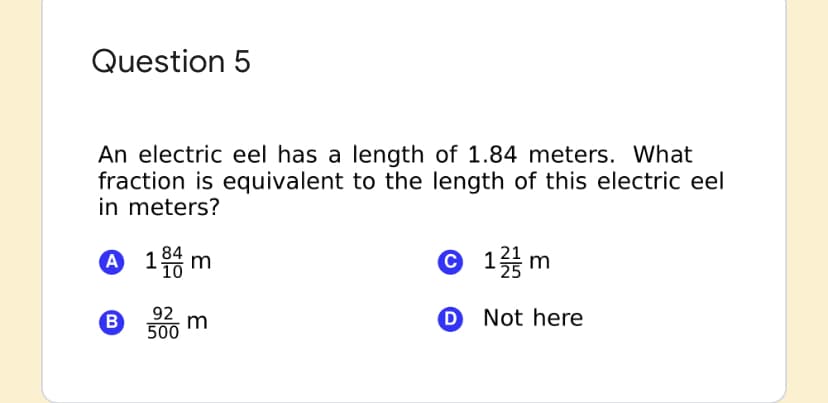 Question 5
An electric eel has a length of 1.84 meters. What
fraction is equivalent to the length of this electric eel
in meters?
84
A 1 m
© 1m
B
92
500
O Not here
m
