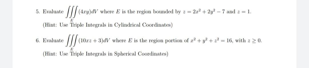 5. Evaluate
/ (4:xy)dV where E is the region bounded by z = 2.x2 + 2y? – 7 and z = 1.
E
(Hint: Use Triple Integrals in Cylindrical Coordinates)
6. Evaluate
(10xz + 3)dV where E is the region portion of a? + y? + z² = 16, with z > 0.
(Hint: Use Triple Integrals in Spherical Coordinates)
