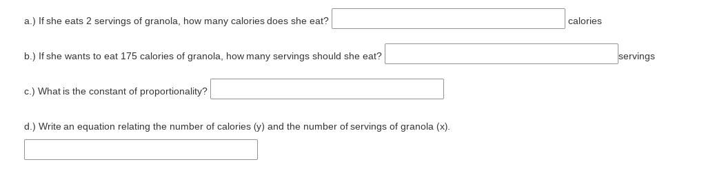 a.) If she eats 2 servings of granola, how many calories does she eat?
calories
b.) If she wants to eat 175 calories of granola, how many servings should she eat?
servings
c.) What is the constant of proportionality?
d.) Write an equation relating the number of calories (y) and the number of servings of granola (x).

