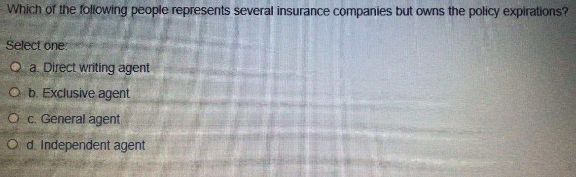 Which of the following people represents several insurance companies but owns the policy expirations?
Select one:
O a Direct writing agent
O b. Exclusive agent
O c. General agent
O d. Independent agent
