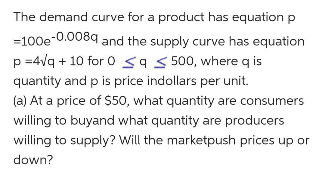 The demand curve for a product has equation p
=100e and the supply curve has equation
-0.008q
p =4vq + 10 for 0 <9 5 500, where q is
quantity and p is price indollars per unit.
(a) At a price of $50, what quantity are consumers
willing to buyand what quantity are producers
willing to supply? Will the marketpush prices up or
down?
