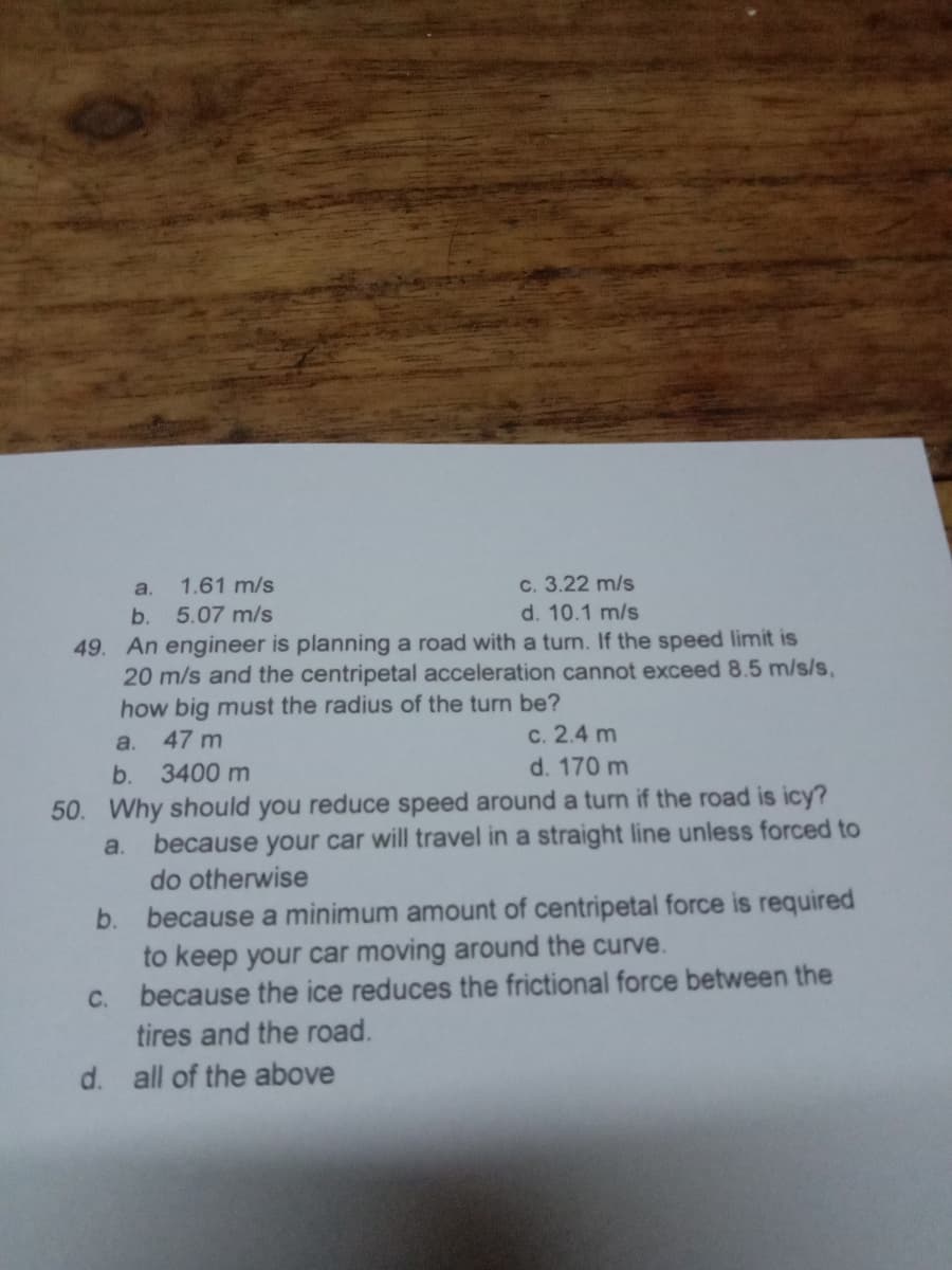 c. 3.22 m/s
d. 10.1 m/s
a.
1.61 m/s
b.
5.07 m/s
49. An engineer is planning a road with a turn. If the speed limit is
20 m/s and the centripetal acceleration cannot exceed 8.5 m/s/s,
how big must the radius of the turn be?
47 m
c. 2.4 m
d. 170 m
a.
b.
3400 m
50. Why should you reduce speed around a turn if the road is icy?
because your car will travel in a straight line unless forced to
a.
do otherwise
because a minimum amount of centripetal force is required
to keep your car moving around the curve.
because the ice reduces the frictional force between the
b.
C.
tires and the road.
d. all of the above
