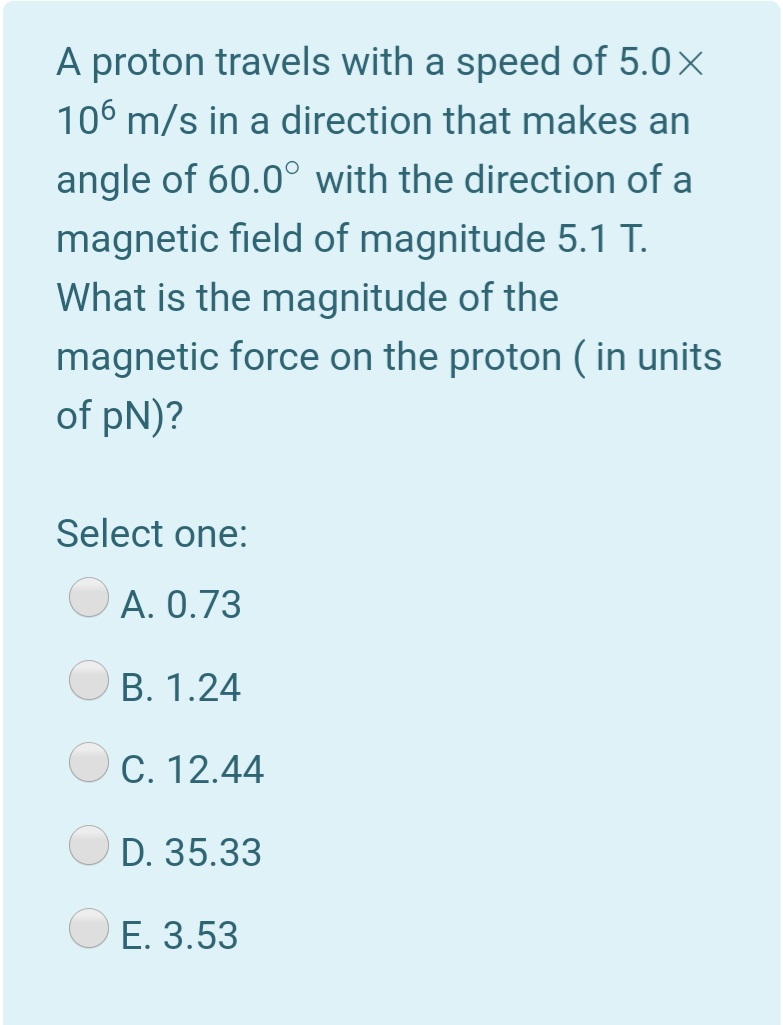 A proton travels with a speed of 5.0×
106 m/s in a direction that makes an
angle of 60.0° with the direction of a
magnetic field of magnitude 5.1T.
What is the magnitude of the
magnetic force on the proton ( in units
of pN)?
Select one:
A. 0.73
B. 1.24
C. 12.44
D. 35.33
E. 3.53
