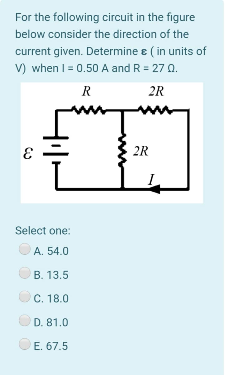 For the following circuit in the figure
below consider the direction of the
current given. Determine ɛ ( in units of
V) when I = 0.50 A and R = 27 Q.
R
2R
2R
I
Select one:
A. 54.0
В. 13.5
С. 18.0
D. 81.0
E. 67.5
