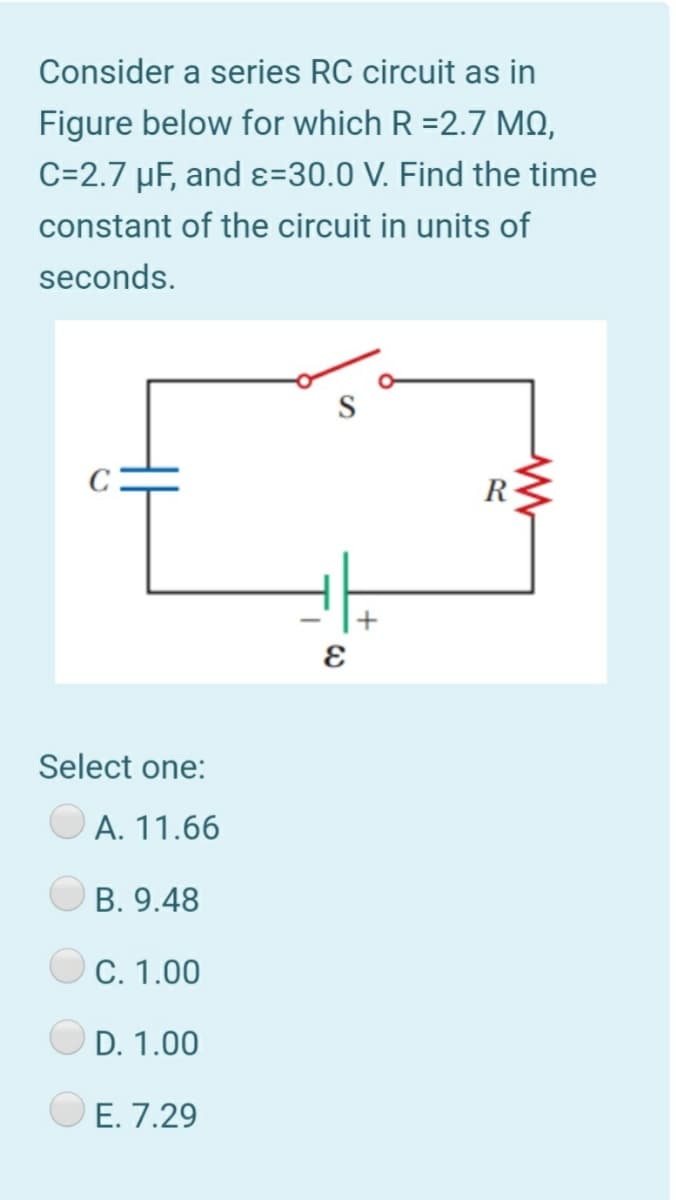 Consider a series RC circuit as in
Figure below for which R =2.7 MO,
C=2.7 µF, and ɛ=30.0 V. Find the time
constant of the circuit in units of
seconds.
R
Select one:
А. 11.66
B. 9.48
С. 1.00
D. 1.00
Е. 7.29
