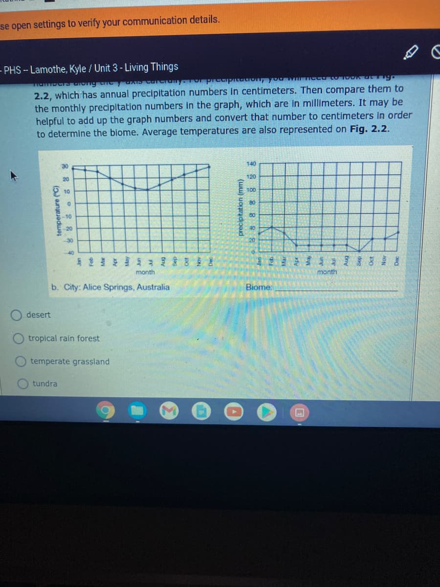 se open settings to verify your communication details.
- PHS -- Lamothe, Kyle / Unit 3- Living Things
2.2, which has annual precipitation numbers in centimeters. Then compare them to
the monthly precipitation numbers in the graph, which are in millimeters. It may be
helpful to add up the graph numbers and convert that number to centimeters in order
to determine the blome. Average temperatures are also represented on Fig. 2.2.
140
30
120
20
10
100
80
-10
20
40
-30
20
40
S 吉昌
month
month
b. City: Alice Springs, Australia
Biome:
desert
tropical rain forest
temperate grassland
tundra
temperature ("C)
precipitation (mm)
