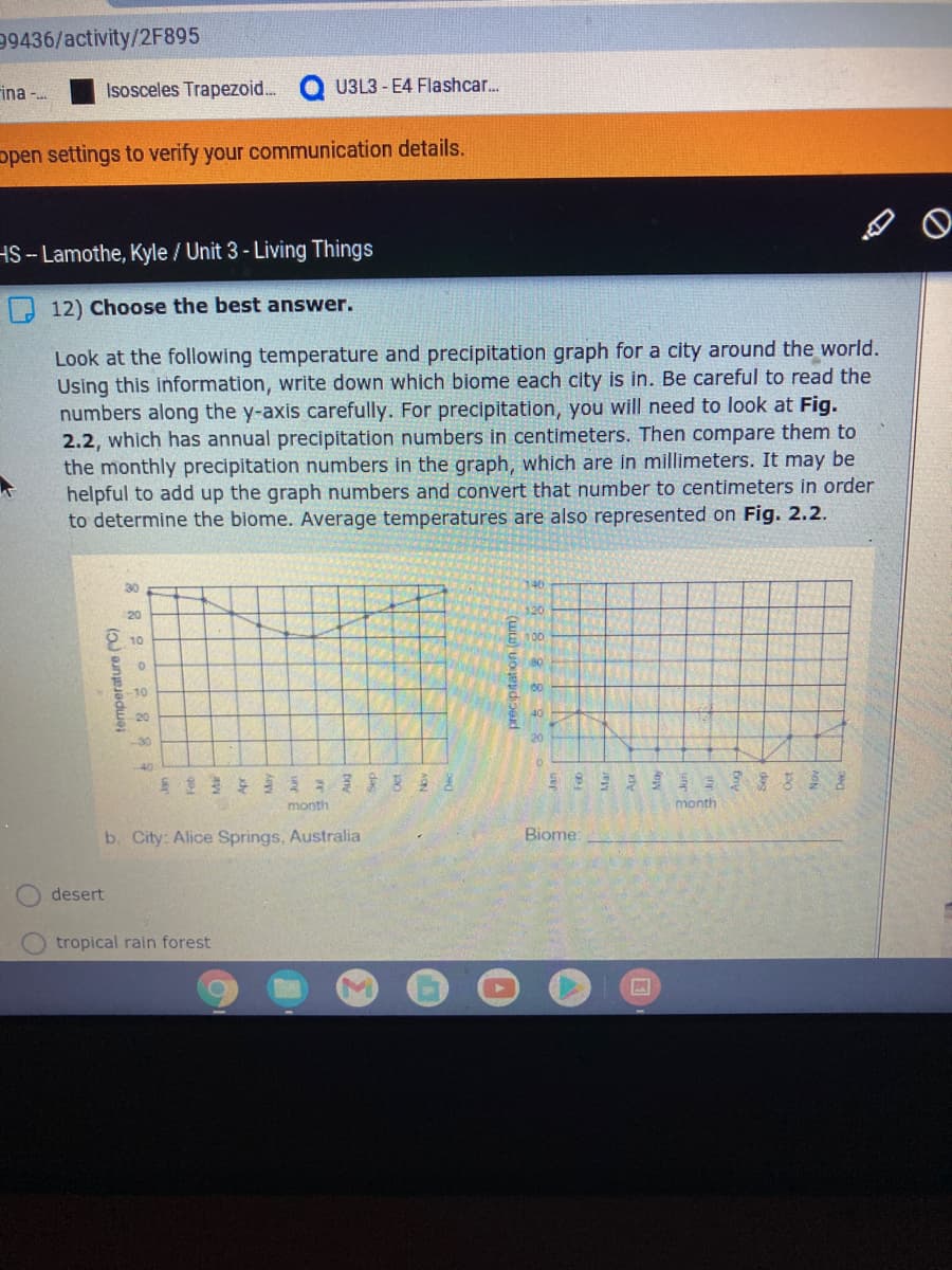 99436/activity/2F895
rina -.
Isosceles Trapezoid.
U3L3 - E4 Flashcar.
open settings to verify your communication details.
HS--Lamothe, Kyle / Unit 3- Living Things
12) Choose the best answer.
Look at the following temperature and precipitation graph for a city around the world.
Using this information, write down which biome each city is in. Be careful to read the
numbers along the y-axis carefully. For precipitation, you will need to look at Fig.
2.2, which has annual precipitation numbers in centimeters. Then compare them to
the monthly precipitation numbers in the graph, which are in millimeters. It may be
helpful to add up the graph numbers and convert that number to centimeters in order
to determine the biome. Average temperatures are also represented on Fig. 2.2.
30
120
20
10
100
80
10
-20
-30
23年3 ミ82差
month
month
b. City: Alice Springs, Australia
Biome:
desert
tropical rain forest
temperature (C)
orecipitation (mm)
