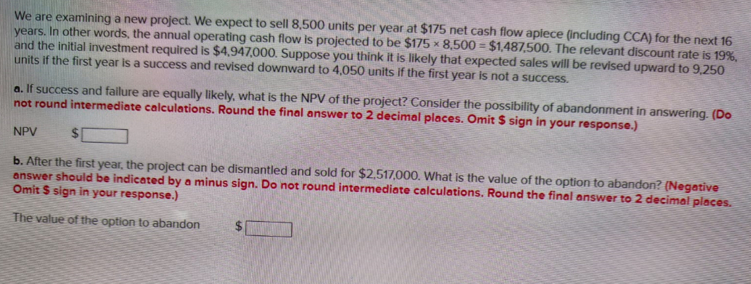 We are examining a new project. We expect to sell 8,500 units per year at $175 net cash flow apiece (including CCA) for the next 16
years. In other words, the annual operating cash flow is projected to be $175 x 8,500 - $1,487,500. The relevant discount rate is 19%,
and the initial investment required is $4,947,000. Suppose you think it is likely that expected sales will be revised upward to 9,250
units if the first year is a success and revised downward to 4,050 units if the first year is not a success.
a. If success and failure are equally likely, what is the NPV of the project? Consider the possibility of abandonment in answering. (Do
not round intermediate calculations. Round the final answer to 2 decimal places. Omit $ sign in your response.)
NPV
$
b. After the first year, the project can be dismantled and sold for $2,517,000. What is the value of the option to abandon? (Negative
answer should be indicated by a minus sign. Do not round intermediate calculations. Round the final answer to 2 decimal places.
Omit $ sign in your response.)
The value of the option to abandon