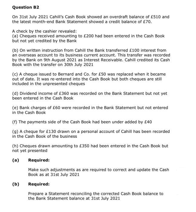 Question B2
On 31st July 2021 Cahill's Cash Book showed an overdraft balance of £510 and
the latest month-end Bank Statement showed a credit balance of £70.
A check by the cashier revealed:
(a) Cheques received amounting to £200 had been entered in the Cash Book
but not yet credited by the Bank
(b) On written instruction from Cahill the Bank transferred £100 interest from
an overseas account to its business current account. This transfer was recorded
by the Bank on 9th August 2021 as Interest Receivable. Cahill credited its Cash
Book with the transfer on 30th July 2021
(c) A cheque issued to Bernard and Co. for £50 was replaced when it became
out of date. It was re-entered into the Cash Book but both cheques are still
included in the unpresented cheques
(d) Dividend income of £360 was recorded on the Bank Statement but not yet
been entered in the Cash Book
(e) Bank charges of £60 were recorded in the Bank Statement but not entered
in the Cash Book
(f) The payments side of the Cash Book had been under added by £40
(g) A cheque for £130 drawn on a personal account of Cahill has been recorded
in the Cash Book of the business
(h) Cheques drawn amounting to £350 had been entered in the Cash Book but
not yet presented
(a)
Required:
(b)
Make such adjustments as are required to correct and update the Cash
Book as at 31st July 2021
Required:
Prepare a Statement reconciling the corrected Cash Book balance to
the Bank Statement balance at 31st July 2021
