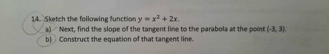 14. Sketch the following function y = x2 + 2x.
a)/ Next, find the slope of the tangent line to the parabola at the point (-3, 3).
Construct the equation of that tangent line.
b)
